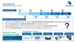 © FIR e. V. an der RWTH Aachen
Konsortialprojekt:
Digital B2B Customer Journey
30
Awareness Consideration Purchase Service
Loyalty
Expansion
Explore
Evaluate
Select new solution
Gain interest Order
Get bill & pay Get support
ImproveOperate
Add & change
Customer Journey
 Wie kann eine durchgängige Customer Journey über verschiedene digitale und analoge Kanäle im B2B Umfeld gestaltet werden?
 Welche Auswirkungen haben digitale Geschäftsmodelle auf die Customer Journey?
 Welche Lösungen schaffen in den einzelnen Customer Journey Schritten ein positives Kundenerlebnis?
 Wie sehen Successful Practices für eine Customer Journey im Zeitalter von Industrie 4.0 aus?
Mögliche zentrale Fragestellungen
Tobias Leiting, M.Sc. M.Sc.
+49 241 477 05 232
Tobias.Leiting@center-smart-services.com
Kontakt
Geplante Laufzeit:
Juli 2019 bis Juli 2020
Bilden von Kunde -
Anbieter Paaren
Aufnahme der Partner
Anforderungen
Paarweise
Tiefeninterviews
Aufbau einer
Lösungsroadmap
Implementierung bei
Konsortialpartnern
Arbeitspakete im Projekt
 