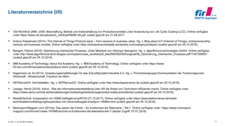 © FIR e. V. an der RWTH Aachen
Literaturverzeichnis (I/II)
 VDI-Richtlinie 2884, 2005: Beschaffung, Betrieb und Instandhaltung von Produktionsmitteln unter Anwendung von Life Cycle Costing (LCC). Online verfügbar
unter https://www.vdi.de/uploads/tx_vdirili/pdf/9656128.pdf, zuletzt geprüft am 21.08.2017.
 Antony Passemard (2014): The Internet of Things Protocol stack – from sensors to business value. Hg. v. Blog about IoT (Internet of Things), entrepreneurship,
startups and business models. Online verfügbar unter https://entrepreneurshiptalk.wordpress.com/category/analysis/ (zuletzt geprüft am 05.10.2018).
 Bangert, Patrick (2016): Optimierung chemischer Prozesse. Unter Mitarbeit von Viktoriya Georgieva. Hg. v. algorithmica technologies GmbH. Online verfügbar
unter http://www.algorithmica-technologies.com/system/case_studies/pdf_des/000/000/004/original/08_Optimierung_chemischer_Prozesse.pdf?1457398051
(zuletzt geprüft am 05.10.2018).
 IBM Academy of Technology: About the Academy. Hg. v. IBM Academy of Technology. Online verfügbar unter https://www-
03.ibm.com/ibm/academy/about/about.shtml (zuletzt geprüft am 05.10.2018).
 Kagermann et. Al (2013): Umsetzungsempfehlungen für das Zukunftsprojekt Industrie 4.0. Hg. v. Promotorengruppe Kommunikation der Forschungsunion
Wirtschaft - Wissenschaft. Frankfurt am Main.
 KEPServerEX: Schnittstellen. Hg. v. KEPServerEX. Online verfügbar unter http://www.kepserverex.de (zuletzt geprüft am 05.10.2018).
 Lesage, Hervé (2018): Xerox - Wie die Informationsbereitstellung über AR die Arbeit von Technikern effizienter macht. Online verfügbar unter
https://www.xerox.com/de-at/dienstleistungen/marketing/einblicke/augmented-reality-produktivitat (zuletzt geprüft am 05.10.2018).
 Markt&Technik. Kooperation mit VDMA beflügelt smartPCN (27.10.2017). Online verfügbar unter https://www.elektroniknet.de/markt-
technik/elektronikfertigung/kooperation-mit-vdma-befluegelt-smartpcn-146984.html (zuletzt geprüft am 05.10.2018).
 Motorsport-Magazin.com (2014a): Das sehen die Fahrer - So funktioniert die Telemetrie - Teil 1. Online verfügbar unter: https://www.motorsport-
magazin.com/formel1/news-197898-technik-so-funktioniert-die-telemetrie-teil-1/ (letzter Zugriff: 07.07.2018)
31
 