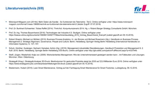 © FIR e. V. an der RWTH Aachen
Literaturverzeichnis (II/II)
 Motorsport-Magazin.com (2014b): Mehr Daten als Kanäle - So funktioniert die Telemetrie - Teil 2. Online verfügbar unter: https://www.motorsport-
magazin.com/formel1/news-198065-technik-so-funktioniert-die-telemetrie-teil-2/ (letzter Zugriff: 07.07.2018)
 Prof. Dr. Burkhard Schwenker; Tobias Raffel (2014): Think Act. Konjunkurszenario 2014. Hg. v. Roland Berger Strategy Consultants GmbH. München.
 Prof. Dr.-Ing. Thomes Bauernhansl (2016): Technologien der Industrie 4.0. Stuttgart. Online verfügbar unter
https://bawue.vdma.org/documents/106090/14459777/Maschinenbaudialog_2016_Vortrag_Bauernhansl_final.pdf (zuletzt geprüft am 05.10.2018).
 Robert Shapiro; Michael zur Mühlen (2010): Business Process Analytics. In: Jan Brocke und Michael Rosemann (Hg.): Handbook on Business Process
Management 2. Strategic Alignment, Governance, People and Culture. Berlin, Heidelberg: Springer-Verlag Berlin Heidelberg (International Handbooks on
Information Systems), S. 137–157.
 Schuh, Günther; Gudergan, Gerhard; Kampker, Achim (Hg.) (2016): Management industrieller Dienstleistungen. Handbuch Produktion und Management 8. 2.
Aufl. 2016. Berlin, Heidelberg: Springer Berlin Heidelberg (VDI-Buch). Online verfügbar unter http://gbv.eblib.com/patron/FullRecord.aspx?p=4337449.
 Stiefl, Jürgen; Westerholt, Kolja von (2009): Wertorientiertes Management. Wie der Unternehmenswert gesteigert werden kann ; mit Fallstudien und Lösungen.
München, Wien: Oldenbourg.
 Strategy& (Hrsg.): Strategy&-Analyse 3D-Druck: Marktvolumen für gedruckte Produkte steigt bis 2030 auf 22,6 Milliarden Euro 2018. Online verfügbar unter
https://www.strategyand.pwc.com/de/pressemitteilungen/3d-druck (zuletzt geprüft am 05.10.2018).
 Biedermann, Hubert (2016): Lean Smart Maintenance, Vortrag auf der Fachtagung Smart Maintenance für Smart Factories, Ludwigsburg, 06.12.2016.
32
 