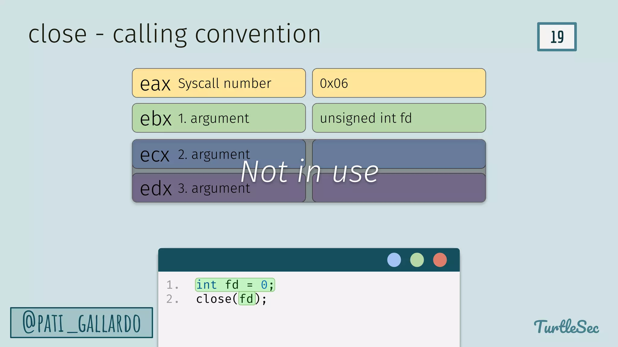19
TurtleSec
@pati_gallardo
eax
ebx
edx
ecx
Syscall number
1. argument
2. argument
3. argument
0x06
unsigned int fd
close - calling convention
1. int fd = 0;
2. close(fd);
Not in use
 