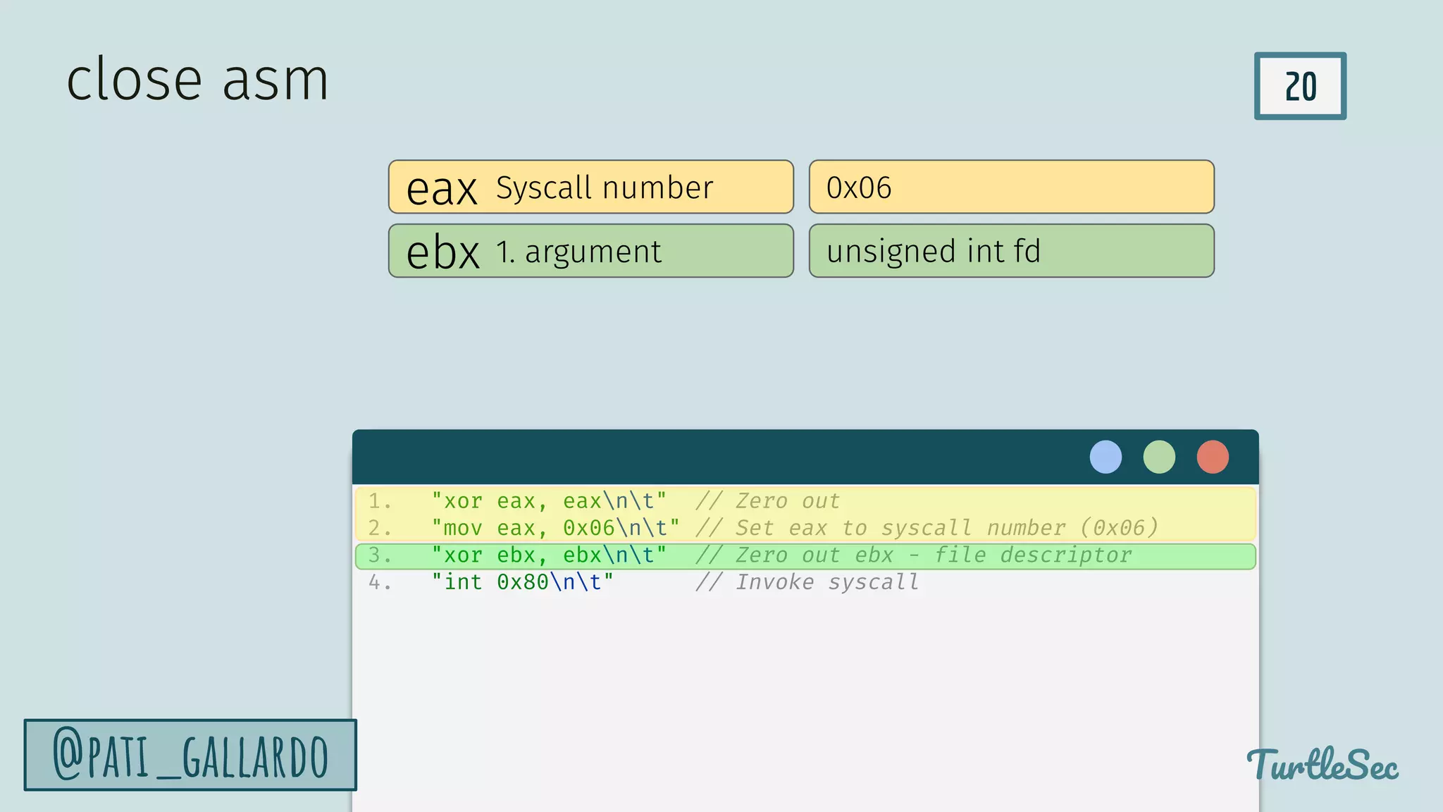 20
TurtleSec
@pati_gallardo
eax Syscall number 0x06
ebx 1. argument unsigned int fd
close asm
1. "xor eax, eaxnt" // Zero out
2. "mov eax, 0x06nt" // Set eax to syscall number (0x06)
3. "xor ebx, ebxnt" // Zero out ebx - file descriptor
4. "int 0x80nt" // Invoke syscall
 