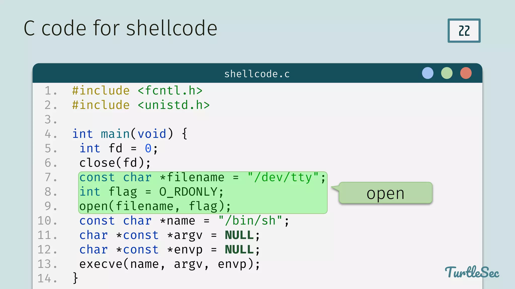 22
$ hello
TurtleSec
1. #include <fcntl.h>
2. #include <unistd.h>
3.
4. int main(void) {
5. int fd = 0;
6. close(fd);
7. const char *filename = "/dev/tty";
8. int flag = O_RDONLY;
9. open(filename, flag);
10. const char *name = "/bin/sh";
11. char *const *argv = NULL;
12. char *const *envp = NULL;
13. execve(name, argv, envp);
14. }
C code for shellcode
TurtleSec
shellcode.c
open
 