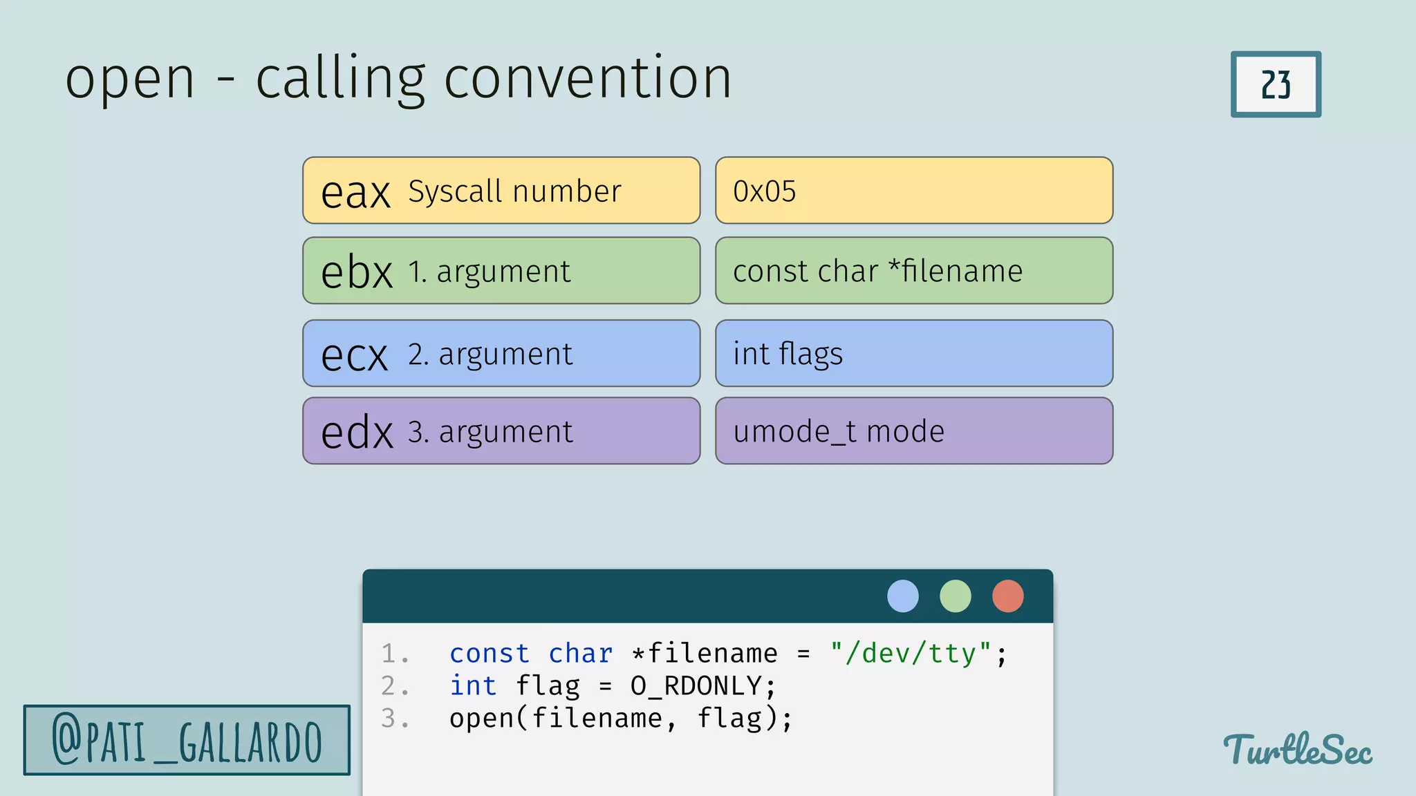 23
TurtleSec
@pati_gallardo
eax
ebx
edx
ecx
Syscall number
1. argument
2. argument
3. argument
0x05
const char *ﬁlename
int ﬂags
umode_t mode
open - calling convention
1. const char *filename = "/dev/tty";
2. int flag = O_RDONLY;
3. open(filename, flag);
 