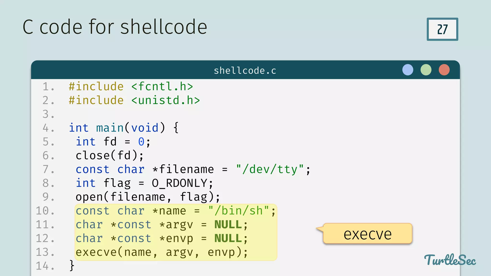 27
$ hello
TurtleSec
1. #include <fcntl.h>
2. #include <unistd.h>
3.
4. int main(void) {
5. int fd = 0;
6. close(fd);
7. const char *filename = "/dev/tty";
8. int flag = O_RDONLY;
9. open(filename, flag);
10. const char *name = "/bin/sh";
11. char *const *argv = NULL;
12. char *const *envp = NULL;
13. execve(name, argv, envp);
14. }
C code for shellcode
TurtleSec
shellcode.c
execve
 