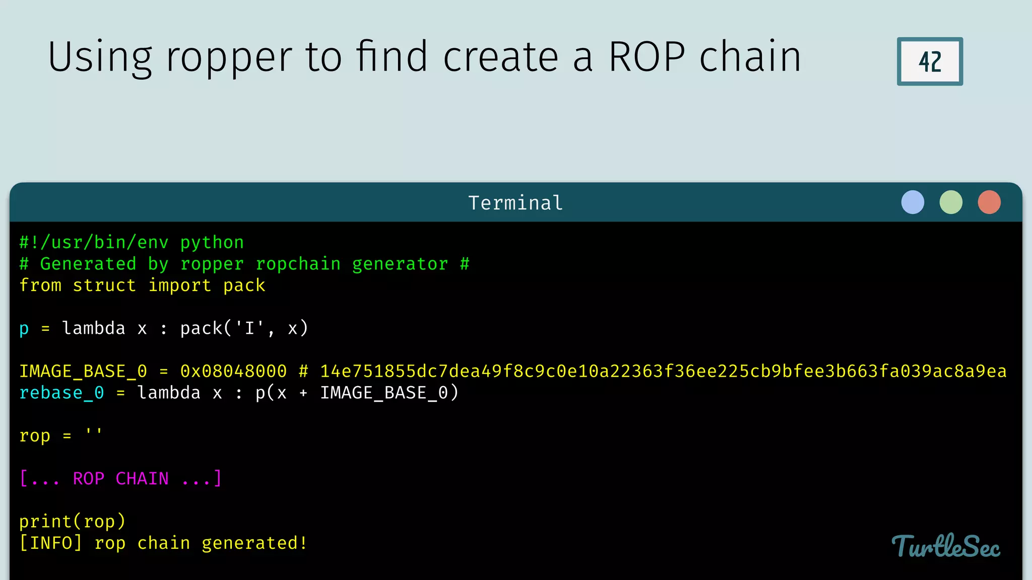 42
Terminal
TurtleSec
#!/usr/bin/env python
# Generated by ropper ropchain generator #
from struct import pack
p = lambda x : pack('I', x)
IMAGE_BASE_0 = 0x08048000 # 14e751855dc7dea49f8c9c0e10a22363f36ee225cb9bfee3b663fa039ac8a9ea
rebase_0 = lambda x : p(x + IMAGE_BASE_0)
rop = ''
[... ROP CHAIN ...]
print(rop)
[INFO] rop chain generated!
Using ropper to ﬁnd create a ROP chain
 