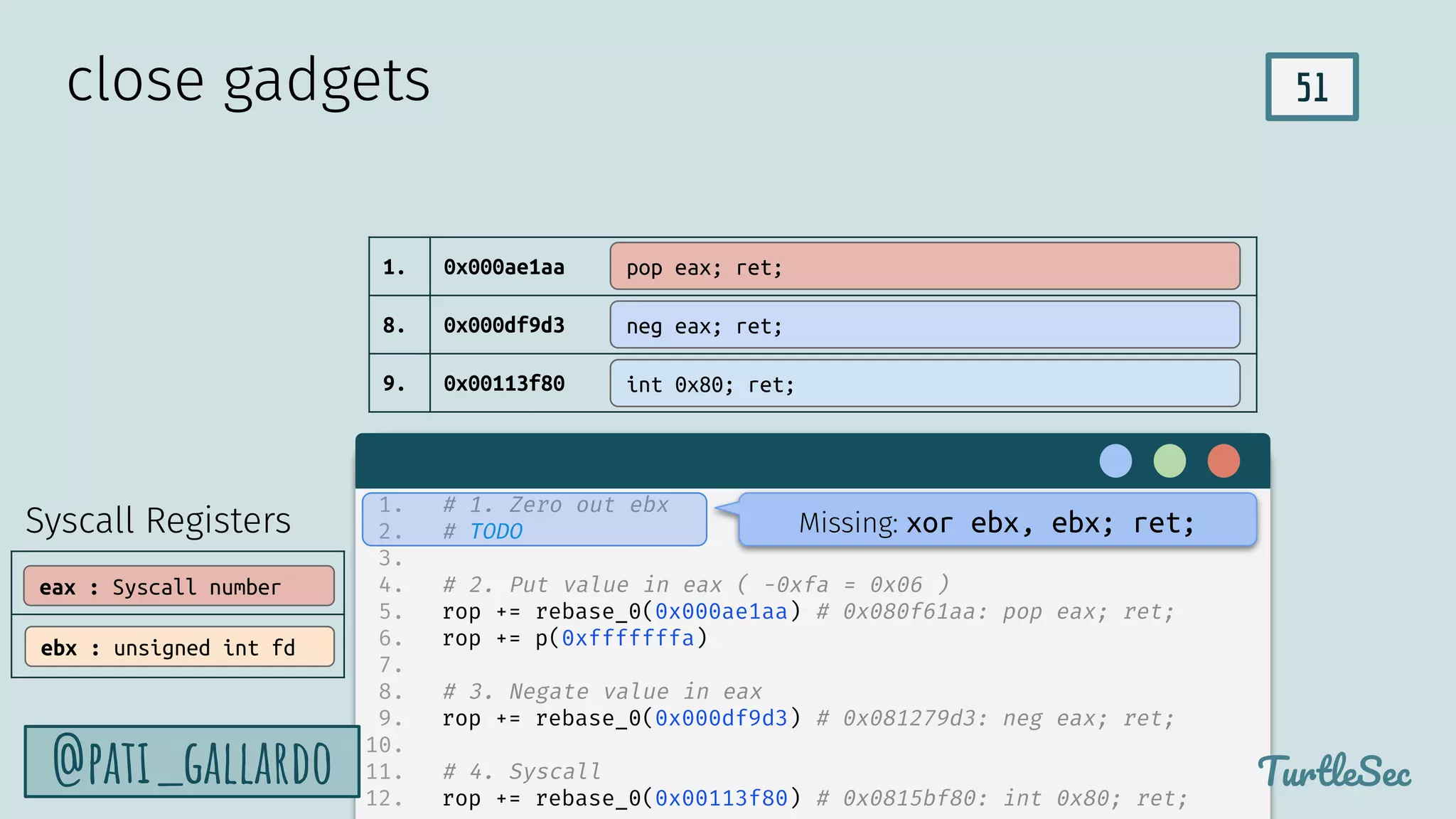51
TurtleSec
@pati_gallardo
1. 0x000ae1aa
8. 0x000df9d3
9. 0x00113f80
close gadgets
pop eax; ret;
neg eax; ret;
int 0x80; ret;
1. # 1. Zero out ebx
2. # TODO
3.
4. # 2. Put value in eax ( -0xfa = 0x06 )
5. rop += rebase_0(0x000ae1aa) # 0x080f61aa: pop eax; ret;
6. rop += p(0xfffffffa)
7.
8. # 3. Negate value in eax
9. rop += rebase_0(0x000df9d3) # 0x081279d3: neg eax; ret;
10.
11. # 4. Syscall
12. rop += rebase_0(0x00113f80) # 0x0815bf80: int 0x80; ret;
Missing: xor ebx, ebx; ret;
Syscall Registers
eax : Syscall number
ebx : unsigned int fd
 