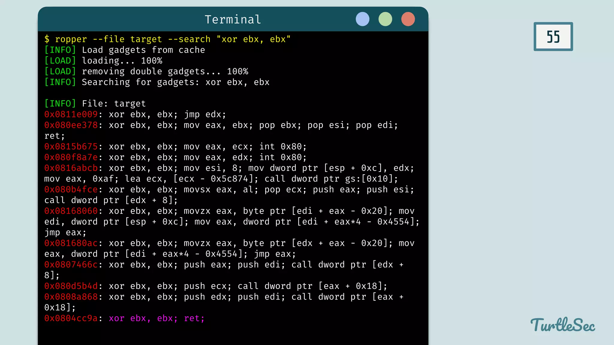 55
Terminal
TurtleSec
$ ropper --file target --search "xor ebx, ebx"
[INFO] Load gadgets from cache
[LOAD] loading... 100%
[LOAD] removing double gadgets... 100%
[INFO] Searching for gadgets: xor ebx, ebx
[INFO] File: target
0x0811e009: xor ebx, ebx; jmp edx;
0x080ee378: xor ebx, ebx; mov eax, ebx; pop ebx; pop esi; pop edi;
ret;
0x0815b675: xor ebx, ebx; mov eax, ecx; int 0x80;
0x080f8a7e: xor ebx, ebx; mov eax, edx; int 0x80;
0x0816abcb: xor ebx, ebx; mov esi, 8; mov dword ptr [esp + 0xc], edx;
mov eax, 0xaf; lea ecx, [ecx - 0x5c874]; call dword ptr gs:[0x10];
0x080b4fce: xor ebx, ebx; movsx eax, al; pop ecx; push eax; push esi;
call dword ptr [edx + 8];
0x08168060: xor ebx, ebx; movzx eax, byte ptr [edi + eax - 0x20]; mov
edi, dword ptr [esp + 0xc]; mov eax, dword ptr [edi + eax*4 - 0x4554];
jmp eax;
0x081680ac: xor ebx, ebx; movzx eax, byte ptr [edx + eax - 0x20]; mov
eax, dword ptr [edi + eax*4 - 0x4554]; jmp eax;
0x0807466c: xor ebx, ebx; push eax; push edi; call dword ptr [edx +
8];
0x080d5b4d: xor ebx, ebx; push ecx; call dword ptr [eax + 0x18];
0x0808a868: xor ebx, ebx; push edx; push edi; call dword ptr [eax +
0x18];
0x0804cc9a: xor ebx, ebx; ret;
 