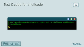 15
TurtleSec
@pati_gallardo
$ gcc -Wno-incompatible-pointer-types -m32 -o shellcode shellcode.c
$ ./shellcode
$
Test C code for shellcode
 