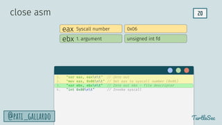20
TurtleSec
@pati_gallardo
eax Syscall number 0x06
ebx 1. argument unsigned int fd
close asm
1. "xor eax, eaxnt" // Zero out
2. "mov eax, 0x06nt" // Set eax to syscall number (0x06)
3. "xor ebx, ebxnt" // Zero out ebx - file descriptor
4. "int 0x80nt" // Invoke syscall
 