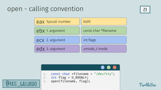 23
TurtleSec
@pati_gallardo
eax
ebx
edx
ecx
Syscall number
1. argument
2. argument
3. argument
0x05
const char *ﬁlename
int ﬂags
umode_t mode
open - calling convention
1. const char *filename = "/dev/tty";
2. int flag = O_RDONLY;
3. open(filename, flag);
 