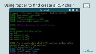 41
TurtleSec
Terminal
$ ropper --file target --chain execve --badbytes 00090b20
[INFO] Load gadgets from cache
[LOAD] loading... 100%
[LOAD] filtering badbytes... 100%
[LOAD] removing double gadgets... 100%
[INFO] ROPchain Generator for syscall execve:
[INFO]
write command into data section
eax 0xb
ebx address to cmd
ecx address to null
edx address to null
[INFO] Try to create chain which fills registers without delete
content of previous filled registers
[*] Try permuation 1 / 24
[INFO] Look for syscall gadget
[INFO] syscall gadget found
[INFO] generating rop chain
Using ropper to ﬁnd create a ROP chain
 