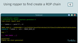 42
Terminal
TurtleSec
#!/usr/bin/env python
# Generated by ropper ropchain generator #
from struct import pack
p = lambda x : pack('I', x)
IMAGE_BASE_0 = 0x08048000 # 14e751855dc7dea49f8c9c0e10a22363f36ee225cb9bfee3b663fa039ac8a9ea
rebase_0 = lambda x : p(x + IMAGE_BASE_0)
rop = ''
[... ROP CHAIN ...]
print(rop)
[INFO] rop chain generated!
Using ropper to ﬁnd create a ROP chain
 