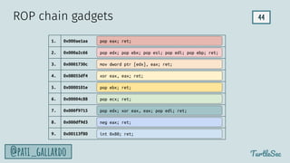 44
TurtleSec
@pati_gallardo
1. 0x000ae1aa
2. 0x000a2c66
3. 0x0001730c
4. 0x08055df4
5. 0x0000101e
6. 0x00004c88
7. 0x000f9715
8. 0x000df9d3
9. 0x00113f80
pop edx; pop ebx; pop esi; pop edi; pop ebp; ret;
mov dword ptr [edx], eax; ret;
xor eax, eax; ret;
pop ecx; ret;
int 0x80; ret;
neg eax; ret;
pop edx; xor eax, eax; pop edi; ret;
pop eax; ret;
ROP chain gadgets
pop ebx; ret;
 