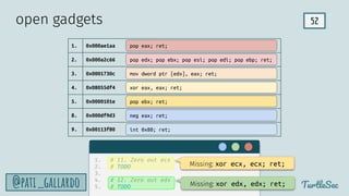 52
TurtleSec
@pati_gallardo
1. 0x000ae1aa
2. 0x000a2c66
3. 0x0001730c
4. 0x08055df4
5. 0x0000101e
8. 0x000df9d3
9. 0x00113f80
pop edx; pop ebx; pop esi; pop edi; pop ebp; ret;
mov dword ptr [edx], eax; ret;
xor eax, eax; ret;
int 0x80; ret;
neg eax; ret;
pop eax; ret;
open gadgets
pop ebx; ret;
1. # 11. Zero out ecx
2. # TODO
3.
4. # 12. Zero out edx
5. # TODO
Missing: xor ecx, ecx; ret;
Missing: xor edx, edx; ret;
 