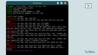 55
Terminal
TurtleSec
$ ropper --file target --search "xor ebx, ebx"
[INFO] Load gadgets from cache
[LOAD] loading... 100%
[LOAD] removing double gadgets... 100%
[INFO] Searching for gadgets: xor ebx, ebx
[INFO] File: target
0x0811e009: xor ebx, ebx; jmp edx;
0x080ee378: xor ebx, ebx; mov eax, ebx; pop ebx; pop esi; pop edi;
ret;
0x0815b675: xor ebx, ebx; mov eax, ecx; int 0x80;
0x080f8a7e: xor ebx, ebx; mov eax, edx; int 0x80;
0x0816abcb: xor ebx, ebx; mov esi, 8; mov dword ptr [esp + 0xc], edx;
mov eax, 0xaf; lea ecx, [ecx - 0x5c874]; call dword ptr gs:[0x10];
0x080b4fce: xor ebx, ebx; movsx eax, al; pop ecx; push eax; push esi;
call dword ptr [edx + 8];
0x08168060: xor ebx, ebx; movzx eax, byte ptr [edi + eax - 0x20]; mov
edi, dword ptr [esp + 0xc]; mov eax, dword ptr [edi + eax*4 - 0x4554];
jmp eax;
0x081680ac: xor ebx, ebx; movzx eax, byte ptr [edx + eax - 0x20]; mov
eax, dword ptr [edi + eax*4 - 0x4554]; jmp eax;
0x0807466c: xor ebx, ebx; push eax; push edi; call dword ptr [edx +
8];
0x080d5b4d: xor ebx, ebx; push ecx; call dword ptr [eax + 0x18];
0x0808a868: xor ebx, ebx; push edx; push edi; call dword ptr [eax +
0x18];
0x0804cc9a: xor ebx, ebx; ret;
 