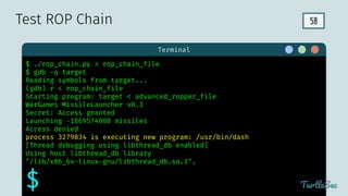 58
$ hello
Terminal
TurtleSec
$ ./rop_chain.py > rop_chain_file
$ gdb -q target
Reading symbols from target...
(gdb) r < rop_chain_file
Starting program: target < advanced_ropper_file
WarGames MissileLauncher v0.1
Secret: Access granted
Launching -1869574000 missiles
Access denied
process 3279834 is executing new program: /usr/bin/dash
[Thread debugging using libthread_db enabled]
Using host libthread_db library
"/lib/x86_64-linux-gnu/libthread_db.so.1".
$
Test ROP Chain
 