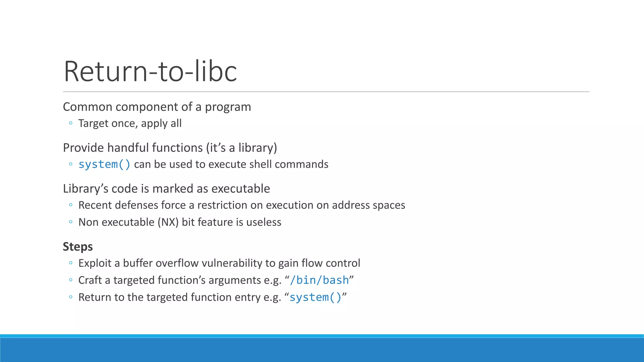 Return-to-libc 
Common component of a program 
◦ Target once, apply all 
Provide handful functions (it’s a library) 
◦ system() can be used to execute shell commands 
Library’s code is marked as executable 
◦ Recent defenses force a restriction on execution on address spaces 
◦ Non executable (NX) bit feature is useless 
Steps 
◦ Exploit a buffer overflow vulnerability to gain flow control 
◦ Craft a targeted function’s arguments e.g. “/bin/bash” 
◦ Return to the targeted function entry e.g. “system()” 
 