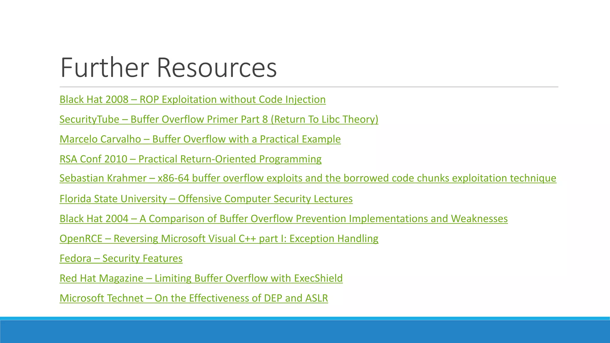 Further Resources 
Black Hat 2008 – ROP Exploitation without Code Injection 
SecurityTube – Buffer Overflow Primer Part 8 (Return To Libc Theory) 
Marcelo Carvalho – Buffer Overflow with a Practical Example 
RSA Conf 2010 – Practical Return-Oriented Programming 
Sebastian Krahmer – x86-64 buffer overflow exploits and the borrowed code chunks exploitation technique 
Florida State University – Offensive Computer Security Lectures 
Black Hat 2004 – A Comparison of Buffer Overflow Prevention Implementations and Weaknesses 
OpenRCE – Reversing Microsoft Visual C++ part I: Exception Handling 
Fedora – Security Features 
Red Hat Magazine – Limiting Buffer Overflow with ExecShield 
Microsoft Technet – On the Effectiveness of DEP and ASLR 
