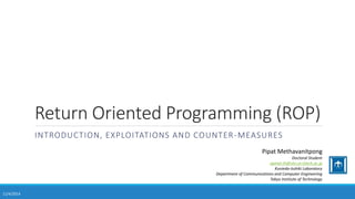 Return Oriented Programming (ROP) 
INTRODUCTION, EXPLOITATIONS AND COUNTER-MEASURES 
Pipat Methavanitpong 
Doctoral Student 
ppmet.th@vlsi.ce.titech.ac.jp 
Kunieda-Isshiki Laboratory 
Department of Communications and Computer Engineering 
Tokyo Institute of Technology 
11/4/2014 
 