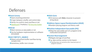 Defenses 
Stack Canary 
Stack smashing protection 
A layer between a buffer and control data 
Verify it to confirm stack overflow or not 
StackGuard / ProPolice / GS Security Cookie 
NX bit 
Mark memory as executable or not 
Can be hardware implementation or software 
(emulated) 
GCC FORTIFY_SOURCE 
Detect and prevent buffer overflow during 
compile-time 
Sometimes, buffer size is known 
ASCII Zone 
Fill memory with NULL character to prevent 
string abuse 
Address Space Layout Randomization (ASLR) 
Random placing program and library code 
Position Independent Executable (PIE) 
Allow the executable part of a program to be 
reallocated everywhere 
Section Rearrangement 
Mitigate damage of overflow 
E.g. data and bss section to the lowest 
 Overflow does not overwrite other important parts of 
program’s sections 
 