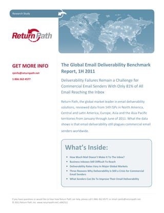 Research Study




GET MORE INFO                                    The Global Email Deliverability Benchmark
rpinfo@returnpath.net                            Report, 1H 2011
1-866-362-4577
                                                 Deliverability Failures Remain a Challenge for
                                                 Commercial Email Senders With Only 81% of All
                                                 Email Reaching the Inbox

                                                 Return Path, the global market leader in email deliverability
                                                 solutions, reviewed data from 149 ISPs in North America,
                                                 Central and Latin America, Europe, Asia and the Asia Pacific
                                                 territories from January through June of 2011. What the data
                                                 shows is that email deliverability still plagues commercial email
                                                 senders worldwide.




                                                    What’s Inside:
                                                     •	   How Much Mail Doesn’t Make It To The Inbox?
                                                     •	   Business	Inboxes	Still	Difficult	To	Reach	
                                                     •	   Deliverability Rates Vary In Major Global Markets
                                                     •	   Three	Reasons	Why	Deliverability	Is	Still	a	Crisis	for	Commercial	
                                                          Email Senders
                                                     •	 What	Senders	Can	Do	To	Improve	Their	Email	Deliverability




If you have questions or would like to hear how Return Path can help, please call 1-866-362-4577, or email rpinfo@returnpath.net.
© 2011 Return Path, Inc. www.returnpath.net| v082511
 