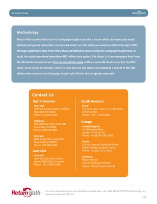 Case Study
Research Study




    Methodology	
    Return	Path	studied	data	from	its	Campaign	Insight	tool	which	tracks	which	platforms	and	email	
    software	programs	subscribers	use	to	read	email.	For	this	study	we	examined	data	from	April	2011	
    through	September	2011	from	more	than	200	different	clients	using	the	Campaign	Insight	tool.	In	
    total,	the	study	examined	more	than	400	million	data	points.	For	charts	1-4,	we	compared	data	from	
    the	90	clients	included	in	our	first	version	of	this	study	to	those	same	90	clients	now.	For	the	fifth	
    chart,	email	views	by	industry,	which	is	new	data	for	this	study,	we	looked	at	a	subset	of	the	200	
    clients	who	currently	use	Campaign	Insight	who	fit	into	the	categories	reported.




                 Contact Us
                 North America                                  South	America
                  New York                                       Brazil
                  304 Park Avenue South, 7th floor               Rua Faria Lima, 1912, Cj. 21 São Paulo,
                  New York, NY 10010                             SP 01451-907
                  Phone: 212-905-5500                            Phone: +55 11 3740 8300

                  California                                    Europe
                  100 Mathilda Place, Suite 100
                  Sunnyvale, CA 94086                            United Kingdom
                  Phone: 408-328-5000                            12 Melcombe Place
                                                                 London, NW1 6JJ, UK
                  Colorado                                       Phone: +44 (0) 845 002 0006
                  8001 Arista Place, Suite 300
                  Broomfield, CO 80021                           France
                  Phone: 303-999-3100                            164 bis, Avenue Charles de Gaulle
                                                                 92200 Neuilly sur Seine, France
                 Australia                                       Phone: +33 (0)1 78 15 38 42
                  Australia                                      Germany
                  Level 20, 201 Sussex Street                    Neuer Wall 80
                  Sydney NSW 2000, Australia                     20354 Hamburg, Germany
                  Phone : +61 2 9959 1956
                                                                 Phone: +49 (0)40 822 138-438




                            For more information, email us at rpinfo@returnpath.net or call 1-866-362-4577. © 2011 Return Path, Inc.
                            www.returnpath.net v111811
                                                                                                                                10
 