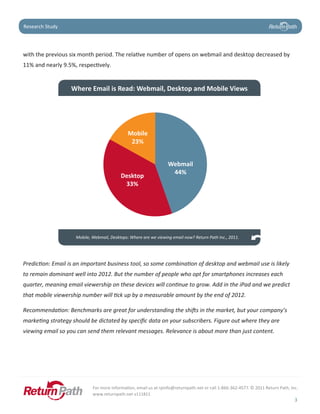 Case Study
Research Study




with the previous six month period. The relative number of opens on webmail and desktop decreased by
11% and nearly 9.5%, respectively.


                  Where Email is Read: Webmail, Desktop and Mobile Views




                                              Mobile
                                               23%

                                                                 85.2%
                                                                 Webmail
                                                                     44%
                                          Desktop
                                           33%




                    Mobile, Webmail, Desktops: Where are we viewing email now? Return Path Inc., 2011.




Prediction: Email is an important business tool, so some combination of desktop and webmail use is likely
to remain dominant well into 2012. But the number of people who opt for smartphones increases each
quarter, meaning email viewership on these devices will continue to grow. Add in the iPad and we predict
that mobile viewership number will tick up by a measurable amount by the end of 2012.

Recommendation: Benchmarks are great for understanding the shifts in the market, but your company’s
marketing strategy should be dictated by specific data on your subscribers. Figure out where they are
viewing email so you can send them relevant messages. Relevance is about more than just content.




                            For more information, email us at rpinfo@returnpath.net or call 1-866-362-4577. © 2011 Return Path, Inc.
                            www.returnpath.net v111811
                                                                                                                                  3
 