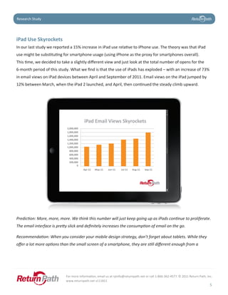 Case Study
Research Study




iPad	Use	Skyrockets
In our last study we reported a 15% increase in iPad use relative to iPhone use. The theory was that iPad
use might be substituting for smartphone usage (using iPhone as the proxy for smartphones overall).
This time, we decided to take a slightly different view and just look at the total number of opens for the
6-month period of this study. What we find is that the use of iPads has exploded – with an increase of 73%
in email views on iPad devices between April and September of 2011. Email views on the iPad jumped by
12% between March, when the iPad 2 launched, and April, then continued the steady climb upward.




Prediction: More, more, more. We think this number will just keep going up as iPads continue to proliferate.
The email interface is pretty slick and definitely increases the consumption of email on the go.

Recommendation: When you consider your mobile design strategy, don’t forget about tablets. While they
offer a lot more options than the small screen of a smartphone, they are still different enough from a




                            For more information, email us at rpinfo@returnpath.net or call 1-866-362-4577. © 2011 Return Path, Inc.
                            www.returnpath.net v111811
                                                                                                                                  5
 