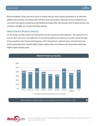 Case Study
Research Study




Recommendation: Unless you have reason to believe that you have a heavy penetration in an alternate
platform (for example, Lotus Notes does still have some penetration in financial services companies) you
can pretty much ignore everything except Outlook and Apple Mail. But Outlook, with its many versions and
variations, will offer you enough challenges anyway.

Where	Email	is	Read	by	Industry
For this study, we took a look at the data broken out by a few key vertical segments. The surprise here is
that we don’t see very much difference in viewership patterns by industry versus the overall average.
A few exceptions were finance and shopping, which showed more webmail views; entertainment and
social networking which showed slightly higher mobile views; and software and automotive which saw
slightly higher desktop views.



                                                   Webmail Views by Industry


           60%

           50%

           40%      42%                         49%                                                           48%                     45%
                                39%                            39%
                                                                               35%                                        37%
           30%                                                                                33%

           20%

           10%

            0%
                   Business   Entertainment     Finance      Publishing      So ware        Automo ve        Shopping      Social     Travel
                                                                                                                         Networking

                                              The do ed line indicates the average webmail views across all industries




                  Mobile, Webmail, Desktops: Where are we viewing email now? Return Path Inc., 2011.




                               For more information, email us at rpinfo@returnpath.net or call 1-866-362-4577. © 2011 Return Path, Inc.
                               www.returnpath.net v111811
                                                                                                                                               7
 