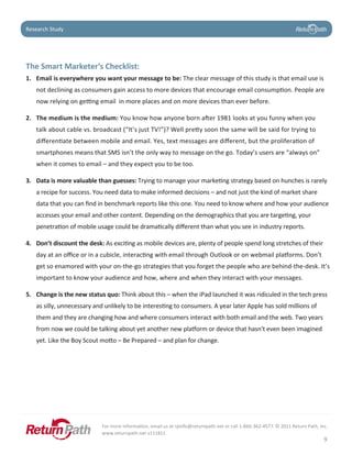 Case Study
Research Study




The	Smart	Marketer’s	Checklist:	
1. Email	is	everywhere	you	want	your	message	to	be:	The clear message of this study is that email use is
   not declining as consumers gain access to more devices that encourage email consumption. People are
   now relying on getting email in more places and on more devices than ever before.

2. The medium is the medium: You know how anyone born after 1981 looks at you funny when you
   talk about cable vs. broadcast (“It’s just TV!”)? Well pretty soon the same will be said for trying to
   differentiate between mobile and email. Yes, text messages are different, but the proliferation of
   smartphones means that SMS isn’t the only way to message on the go. Today’s users are “always on”
   when it comes to email – and they expect you to be too.

3. Data	is	more	valuable	than	guesses:	Trying to manage your marketing strategy based on hunches is rarely
   a recipe for success. You need data to make informed decisions – and not just the kind of market share
   data that you can find in benchmark reports like this one. You need to know where and how your audience
   accesses your email and other content. Depending on the demographics that you are targeting, your
   penetration of mobile usage could be dramatically different than what you see in industry reports.

4. Don’t	discount	the	desk:	As exciting as mobile devices are, plenty of people spend long stretches of their
   day at an office or in a cubicle, interacting with email through Outlook or on webmail platforms. Don’t
   get so enamored with your on-the-go strategies that you forget the people who are behind-the-desk. It’s
   important to know your audience and how, where and when they interact with your messages.

5. Change is the new status quo: Think about this – when the iPad launched it was ridiculed in the tech press
   as silly, unnecessary and unlikely to be interesting to consumers. A year later Apple has sold millions of
   them and they are changing how and where consumers interact with both email and the web. Two years
   from now we could be talking about yet another new platform or device that hasn’t even been imagined
   yet. Like the Boy Scout motto – Be Prepared – and plan for change.




                           For more information, email us at rpinfo@returnpath.net or call 1-866-362-4577. © 2011 Return Path, Inc.
                           www.returnpath.net v111811
                                                                                                                                 9
 