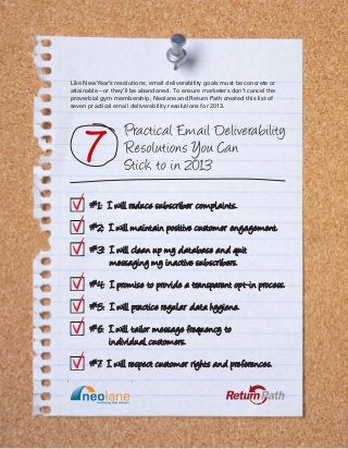 Like New Year’s resolutions, email deliverability goals must be concrete or
attainable—or they’ll be abandoned. To ensure marketers don’t cancel the
proverbial gym membership, Neolane and Return Path created this list of
seven practical email deliverability resolutions for 2013.
 
