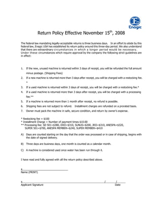Return Policy Effective November 15th, 2008

The federal law mandating legally-acceptable returns is three business days. In an effort to abide by this
federal law, Enagic USA has established its return policy around this three-day period. We also understand
that there are extraordinary circumsta nces in w hich a longe r period w ould be necessary.
Unde r t hese circumstances which require approval by the company the following strict guidelines are
in effect:



1.   If the new, unused machine is returned within 3 days of receipt, you will be refunded the full amount
     minus postage. (Shipping Fees)
2.   If a new machine is returned more than 3 days after receipt, you will be charged with a restocking fee.
     *
3.   If a used machine is returned within 3 days of receipt, you will be charged with a restocking fee.*
4.   If a used machine is returned more than 3 days after receipt, you will be charged with a processing
     fee.**
5.   If a machine is returned more than 1 month after receipt, no refund is possible.
6.   Shipping fees are not subject to refund. Installment charges are refunded on a prorated basis.
7.   Owner must pack the machine in safe, secure condition, and return by owner’s expense.

* Restocking fee = $100
* Installment Charge = Number of payment times $10.00
** Processing fee: SD 501=$380, DXII=$310, SUNUS=$200, JRII=$310, ANESPA=$320,
   SUPER 501=$700, ANESPA MEMBER=$240, SUPER MEMBER=$410

A) Days are counted starting on the day that the order was processed or in case of shipping, begins with
   the date of signed delivery.

B)   Three days are business days, one month is counted as a calendar month.

C) A machine is considered used once water has been run through it.


I have read and fully agreed with all the return policy described above.


x
Name (PRINT)


x                                                                          /        /
Applicant Signature                                                                Date
 
