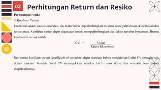 Perhitungan Return dan Resiko
02
Perhitungan Resiko
 Koofisien Variasi
Untuk melakukan analisis investasi, dua faktor harus dipertimbangkan bersama-sama yaitu return ekspektasian dan
resiko ativa. Koofisien variasi dapat digunakan untuk mempertimbangkan dua faktor tersebut bersamaan. Rumus
koofisiensi variasi adalah
CVi = Risiko
Return Ekspektasi
Dari rumus koefisien variasi (coefficient of variation) dapat diartikan bahwa semakin kecil nilai CV semakin baik
aktiva tersebut. Semakin kecil CV menunjukkan semakin kecil risiko aktiva dan semakin besar return
ekspektasiannya.
 
