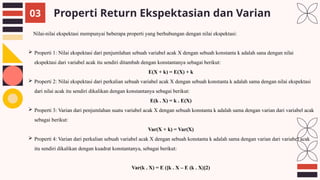 Properti Return Ekspektasian dan Varian
03
Nilai-nilai ekspektasi mempunyai beberapa properti yang berhubungan dengan nilai ekspektasi:
 Properti 1: Nilai ekspektasi dari penjumlahan sebuah variabel acak X dengan sebuah konstanta k adalah sana dengan nilai
ekspektasi dari variabel acak itu sendiri ditambah dengan konstantanya sebagai berikut:
E(X + k) = E(X) + k
 Properti 2: Nilai ekspektasi dari perkalian sebuah variabel acak X dengan sebuah konstanta k adalah sama dengan nilai ekspektasi
dari nilai acak itu sendiri dikalikan dengan konstantanya sebagai berikut:
E(k . X) = k . E(X)
 Properti 3: Varian dari penjumlahan suatu variabel acak X dengan sebuah konstanta k adalah sama dengan varian dari variabel acak
sebagai berikut:
Var(X + k) = Var(X)
 Properti 4: Varian dari perkalian sebuah variabel acak X dengan sebuah konstanta k adalah sama dengan varian dari variabel acak
itu sendiri dikalikan dengan kuadrat konstantanya, sebagai berikut:
Var(k . X) = E ([k . X – E (k . X)]2)
 