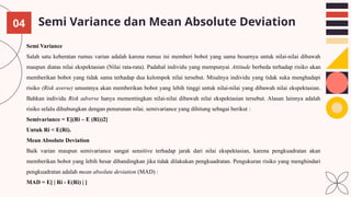 Semi Variance dan Mean Absolute Deviation
Semi Variance
Salah satu keberatan rumus varian adalah karena rumus ini memberi bobot yang sama besarnya untuk nilai-nilai dibawah
maupun diatas nilai ekspektasian (Nilai rata-rata). Padahal individu yang mempunyai Attitude berbeda terhadap risiko akan
memberikan bobot yang tidak sama terhadap dua kelompok nilai tersebut. Misalnya individu yang tidak suka menghadapi
risiko (Risk averse) umumnya akan memberikan bobot yang lebih tinggi untuk nilai-nilai yang dibawah nilai ekspektasian.
Bahkan individu Risk adverse hanya mementingkan nilai-nilai dibawah nilai ekspektasian tersebut. Alasan lainnya adalah
risiko selalu dihubungkan dengan penurunan nilai. semivariance yang dihitung sebagai berikut :
Semivariance = E[(Ri – E (Ri))2]
Untuk Ri < E(Ri).
Mean Absolute Deviation
Baik varian maupun semivariance sangat sensitive terhadap jarak dari nilai ekspektasian, karena pengkuadratan akan
memberikan bobot yang lebih besar dibandingkan jika tidak dilakukan pengkuadratan. Pengukuran risiko yang menghindari
pengkuadratan adalah mean absolute deviation (MAD) :
MAD = E[ | Ri - E(Ri) | ]
04
 