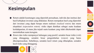 Kesimpulan
● Return adalah keuntungan yang diperoleh perusahaan, individu dan institusi dari
hasil kebijakan investasi yang dilakukan. Return merupakan hasil yang diperoleh
dari investasi yang dapat berupa return realisasi (realized return) dan return
ekspektasi (expectation return). risiko dapat diartikan sebagai suatu keadaan
ketidakpastian, di mana jika terjadi suatu keadaan yang tidak dikehendaki dapat
menimbulkan suatu kerugian.
● Return dan risiko mempunyai hubungan yang positif, semakin besar risiko (risk)
yang ditanggung, semakin besar pengembalian (return) yang harus
dikompensasikan. Sebaliknya, semakin kecil return yang diharapkan, semakin
kecil risiko yang ditanggung.
 