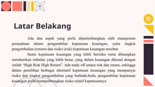 Ada dua aspek yang perlu dipertimbangkan oleh manajemen
perusahaan dalam pengambilan keputusan keuangan, yaitu tingkat
pengembalian (return) dan risiko (risk) keputusan keuangan tersebut.
Suatu keputusan keuangan yang lebih berisiko tentu diharapkan
memberikan imbalan yang lebih besar, yang dalam keuangan dikenal dengan
istilah “High Risk High Return”. Ada trade off antara risk dan return, sehingga
dalam pemilihan berbagai alternatif keputusan keuangan yang mempunyai
risiko dan tingkat pengembalian yang berbeda-beda, pengambilan keputusan
keuangan perlu memperhtungkan risiko relatif keputusannya
Latar Belakang
 