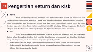 Pengertian Return dan Risk
● Return
Return atau pengembalian adalah keuntungan yang diperoleh perusahaan, individu dan institusi dari hasil
kebijakan investasi yang dilakukan. Menurut R. J. Shook, return merupakan laba investasi, baik melalui bunga atau deviden.
Return merupakan hasil yang diperoleh dari investasi yang dapat berupa return realisasi (realized return) dan return
ekspektasi (expectation return). Return realisasi adalah return yang telah terjadi yang dihitung menggunakan data historis
sedangkan return ekspektasi adalah return yang diharapkan akan diperoleh oleh investor di masa mendatang.
● Risk
Risiko dapat dikatakan sebagai suatu peluang terjadinya kerugian atau kehancuran. lebih luas, risiko dapat
diartikan sebagai kemungkinan terjadinya hasil yang tidak diinginkan atau berlawanan dari yang diinginkan. Kehidupan
usaha penuh dengan risiko, baik itu risiko finansial maupun manajerial sebagai berikut :
 Risiko finansial. Berkaitan dengan kegagalan usaha untuk merealisasikan rencana finansial yang telah ditentukan.
 Risiko manajerial. Berkaitan dengan kegagalan pimpinan perusahaan dalam mengelola perusahaannya yang pada
akhirnya diukur dengan kegagalan finansial.
01
 