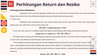 Perhitungan Return dan Resiko
02
Perhitungan Return Realisasian
Pengukuran return yang biasa digunakan adalah return total, relatif return, kumulatif return, dan return disesuaikan.
Sedang, rata-rata dari return biasa dihitung berdasarkan rata-rata aritmatika dan rata-rata geometri.
 Return total
Merupakan return keseluruhan dari suatu investasi dalam suatu periode yang tertentu. Return total sering disebut
dengan return saja. Terdiri dari capital gain(loss) dan yield.
RETURN = Capital Gain (loss) + Yield
Capital gain atau capital loss merupakan selisih dari harga investasisekarang relatif dengan harga periode yang lalu.
Capital Gain atau Capital Loss = 𝐏𝐭−𝐏𝐭−𝟏𝐏𝐭−𝟏
Jika harga investasi sekarang (Pt) lebih tinggi dari harga investasi periode lalu (Pt-1) ini berarti terjadi keuntungan modal
(Capital Gain), dan sebaliknya terjadi kerugian modal (Capital Loss).
Yield merupakan presentase penerimaan kas periodik terhadap hargainvestasi periode tertentu dari suatu investasi. Untuk
saham, yield adalahpresentase deviden terhadap harga saham periode seblumnya. Untukobligasi, yield adalah prosentase bunga
pinjaman yang diperolehterhadap harga obligasi periode sebelumnya. Dengan demikian, returntotal dapat juga dinyatakan sebagai
berikut ini.
Return = 𝐏𝐭−𝐏𝐭−𝟏𝐏𝐭−𝟏 + Yield
 