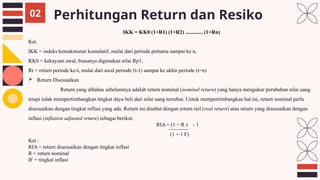 Perhitungan Return dan Resiko
02
IKK = KK0 (1+R1) (1+R2) ............. (1+Rn)
Ket.
IKK = indeks kemakmuran kumulatif, mulai dari periode pertama sampai ke n,
KK0 = kekayaan awal, biasanya digunakan nilai Rp1,
Rt = return periode ke-t, mulai dari awal periode (t-1) sampai ke akhir periode (t=n)
 Return Disesuaikan
Return yang dibahas sebelumnya adalah return nominal (nominal return) yang hanya mengukur perubahan nilai uang
tetapi tidak mempertimbangkan tingkat daya beli dari nilai uang tersebut. Untuk mempertimbangkan hal ini, return nominal perlu
disesuaikan dengan tingkat inflasi yang ada. Return ini disebut dengan return riel (real return) atau return yang disesuaikan dengan
inflasi (inflation adjusted return) sebagai berikut.
RIA = (1 + R ) - 1
(1 + 1 F)
Ket :
RIA = return disesuaikan dengan tingkat inflasi
R = return nominal
IF = tingkat inflasi
 