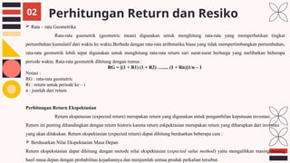 Perhitungan Return dan Resiko
02
 Rata – rata Geometrika
Rata-rata goemetrik (geometric mean) digunakan untuk menghitung rata-rata yang memperhatikan tingkat
pertumbuhan kumulatif dari waktu ke waktu.Berbeda dengan rata-rata arithmatika biasa yang tidak mempertimbangkan pertumbuhan,
rata-rata geometrik lebih tepat digunakan untuk menghitung rata-rata return sari surat-surat berharga yang melibatkan beberapa
periode waktu. Rata-rata geometrik dihitung dengan rumus :
RG = [(1 + R1) (1 + R2) …..... (1 + Rn)]1/n – 1
Notasi :
RG : rata-rata geometric
Ri : return untuk periode ke – i
n : jumlah dari return
Perhitungan Return Ekspektasian
Return ekspetasian (expected return) merupakan return yang digunakan untuk pengambilan keputusan investasi.
Return ini penting dibandingkan dengan return historis karena return eskpektasian merupakan return yang diharapkan dari investasi
yang akan dilakukan. Return ekspektasian (expected return) dapat dihitung berdsarkan beberapa cara :
 Berdasarkan Nilai Ekspektasian Masa Depan
Return ekspekstasian dapat dihitung dengan metode nilai ekspektasian (expected value method) yaitu mengalihkan masing-masing
hasil masa depan dengan probabilitas kejadiannya dan menjumlah semua produk perkalian tersebut.
 