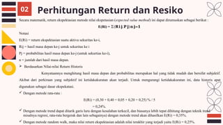Perhitungan Return dan Resiko
02
Secara matematik, return ekspektasian metode nilai ekspetasian (expected value method) ini dapat dirumuskan sebagai berikut :
E(Ri) = Σ(𝐑𝐢𝐣.𝐏𝐣)𝐧𝐣=𝟏
Notasi
E(Ri) = return ekspektasian suatu aktiva sekuritas ke-i,
Rij = hasil masa depan ke-j untuk sekuritas ke i
Pj = probabilitas hasil masa depan ke-j (untuk sekurtias ke-i),
n = jumlah dari hasil masa depan.
 Berdasarkan Nilai-nilai Return Historis
Kenyataannya menghitung hasil masa depan dan probabilitas merupakan hal yang tidak mudah dan bersifat subjektif.
Akibat dari perkiraan yang subjektif ini ketidakakuratan akan terjadi. Untuk mengurangi ketidakakuratan ini, data historis apat
digunakan sebagai dasar ekspekatasi.
 Dengan metode rata-rata :
E(Ri) = (0,30 + 0,40 + 0,05 + 0,20 + 0,25) % / 5
= 0,24%.
 Dengan metode trend dapat ditarik garis luru dengan kesalahan terkecil, dan biasanya lebih tepat dihitung dengan teknik trend
misalnya regresi, rata-rata bergerak dan lain sebagainya) dengan metode trend akan dihasilkan E(Ri) = 0,35%.
 Dengan metode random walk, maka nilai return ekspektasian adalah nilai terakhir yang terjadi yaitu E(Ri) = 0,25%.
 
