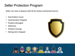 Seller Protection Program
Seller can raise a dispute with SS for below mentioned returns
• Seal broken issues
• Used product shipped
• Product damaged
• Defective
• Product missing
• Wrong item shipped
 